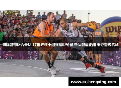 国际篮球联合会U-17世界杯小组赛精彩纷呈 各队激战正酣 争夺晋级名额