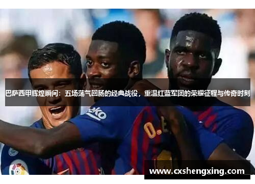 巴萨西甲辉煌瞬间：五场荡气回肠的经典战役，重温红蓝军团的荣耀征程与传奇时刻